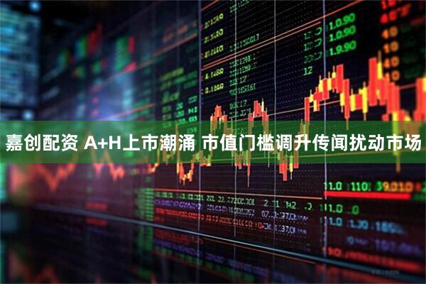 嘉创配资 A+H上市潮涌 市值门槛调升传闻扰动市场