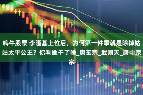 嗨牛股票 李隆基上位后，为何第一件事就是除掉姑姑太平公主？你看她干了啥_唐玄宗_武则天_唐中宗