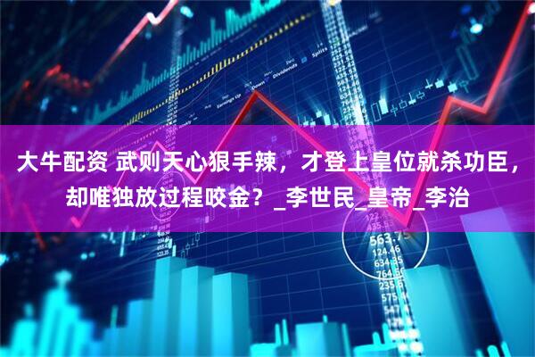 大牛配资 武则天心狠手辣，才登上皇位就杀功臣，却唯独放过程咬金？_李世民_皇帝_李治