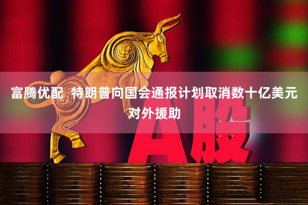 富腾优配  特朗普向国会通报计划取消数十亿美元对外援助