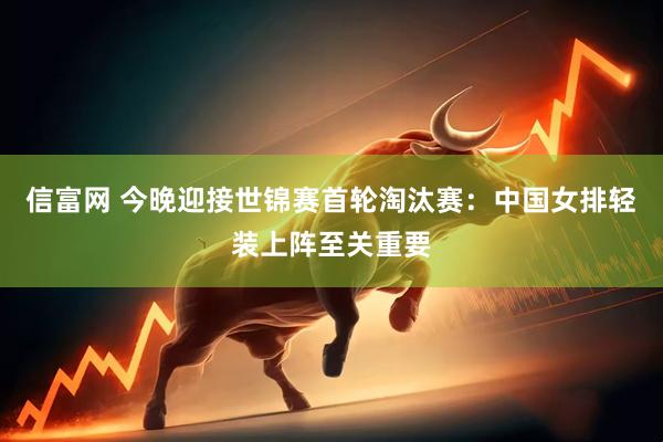 信富网 今晚迎接世锦赛首轮淘汰赛：中国女排轻装上阵至关重要
