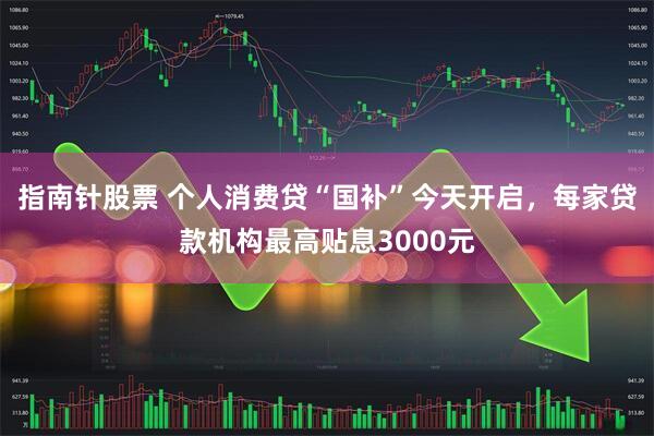 指南针股票 个人消费贷“国补”今天开启，每家贷款机构最高贴息3000元
