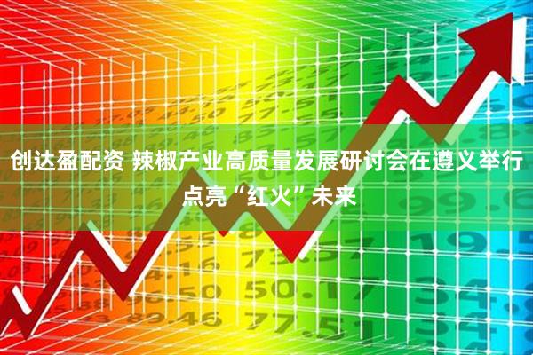 创达盈配资 辣椒产业高质量发展研讨会在遵义举行 点亮“红火”未来