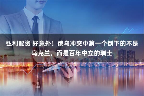 弘利配资 好意外！俄乌冲突中第一个倒下的不是乌克兰，而是百年中立的瑞士