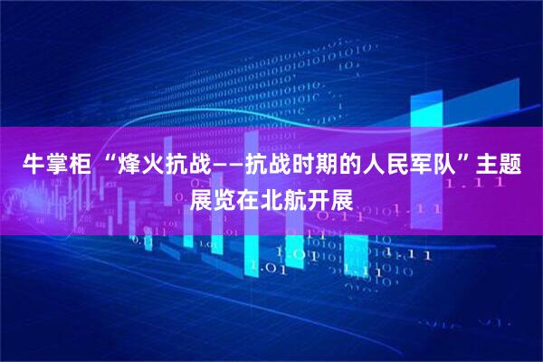 牛掌柜 “烽火抗战——抗战时期的人民军队”主题展览在北航开展