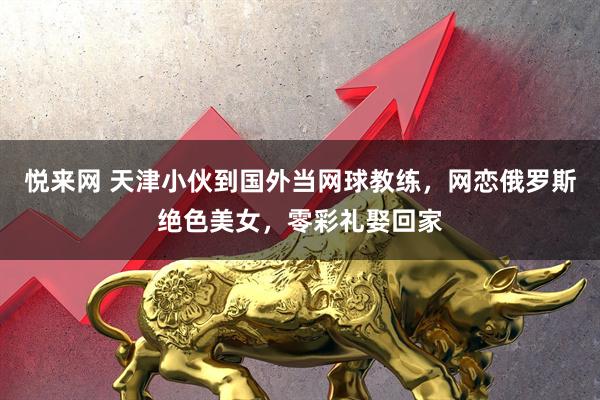 悦来网 天津小伙到国外当网球教练，网恋俄罗斯绝色美女，零彩礼娶回家