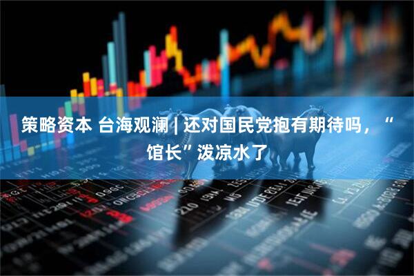 策略资本 台海观澜 | 还对国民党抱有期待吗，“馆长”泼凉水了