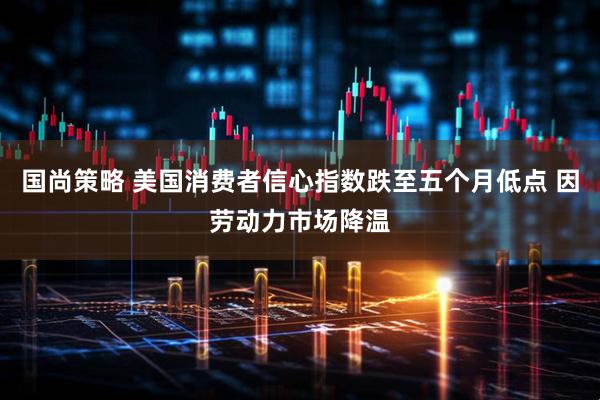 国尚策略 美国消费者信心指数跌至五个月低点 因劳动力市场降温