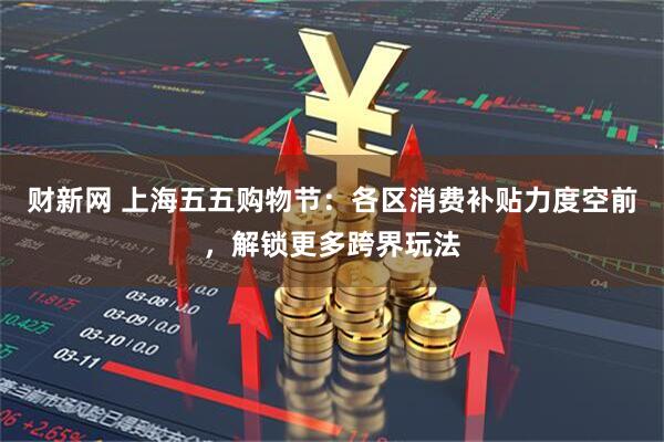 财新网 上海五五购物节：各区消费补贴力度空前，解锁更多跨界玩法