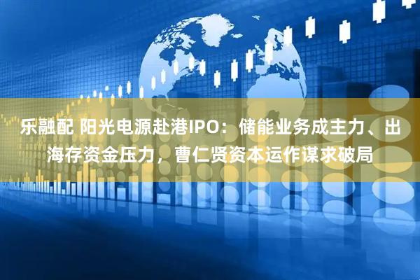乐融配 阳光电源赴港IPO：储能业务成主力、出海存资金压力，曹仁贤资本运作谋求破局