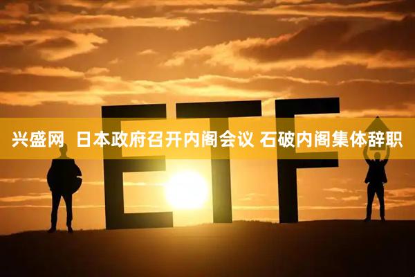 兴盛网  日本政府召开内阁会议 石破内阁集体辞职