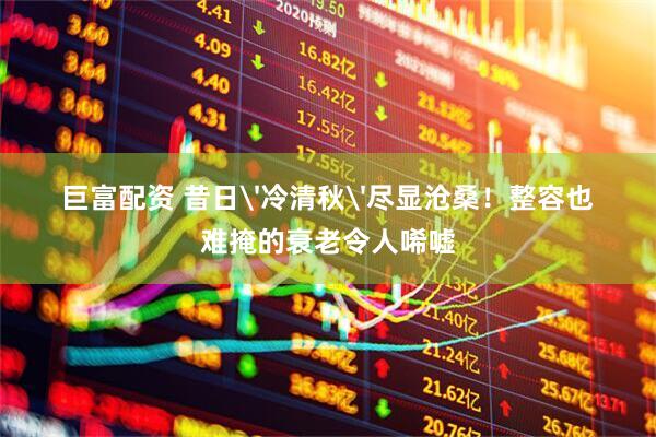 巨富配资 昔日'冷清秋'尽显沧桑！整容也难掩的衰老令人唏嘘