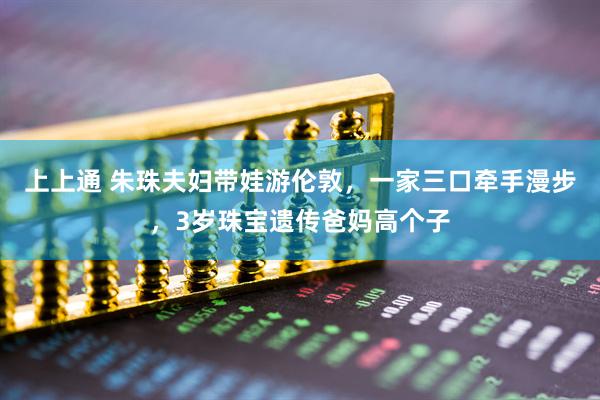 上上通 朱珠夫妇带娃游伦敦，一家三口牵手漫步，3岁珠宝遗传爸妈高个子