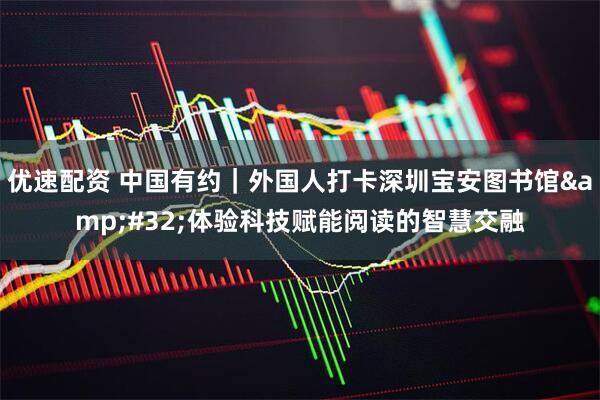 优速配资 中国有约｜外国人打卡深圳宝安图书馆 体验科技赋能阅读的智慧交融