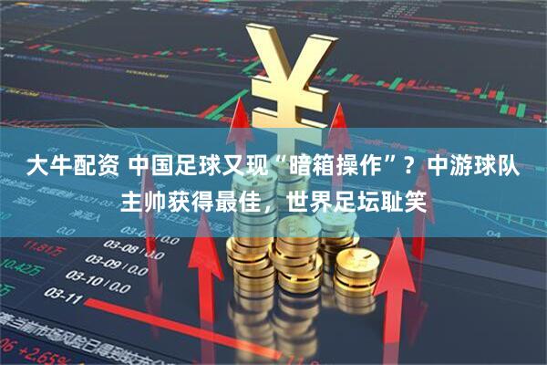 大牛配资 中国足球又现“暗箱操作”？中游球队主帅获得最佳，世界足坛耻笑