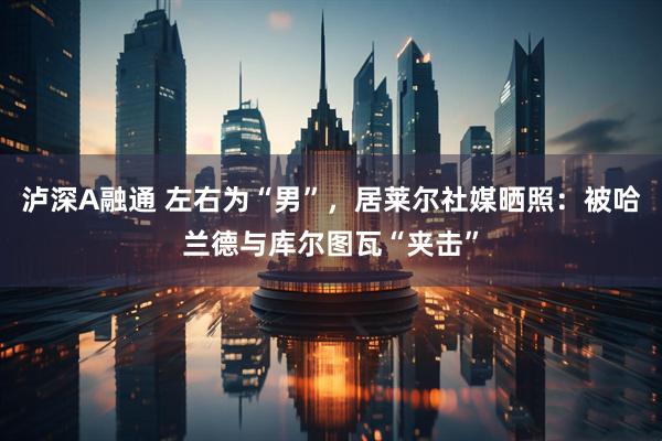 泸深A融通 左右为“男”，居莱尔社媒晒照：被哈兰德与库尔图瓦“夹击”