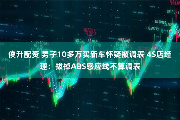 俊升配资 男子10多万买新车怀疑被调表 4S店经理：拔掉ABS感应线不算调表