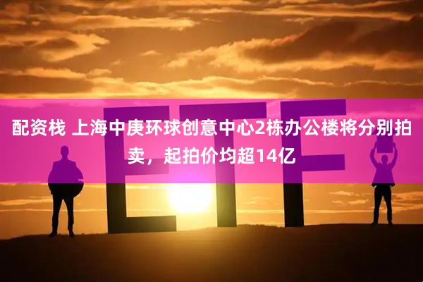 配资栈 上海中庚环球创意中心2栋办公楼将分别拍卖，起拍价均超14亿