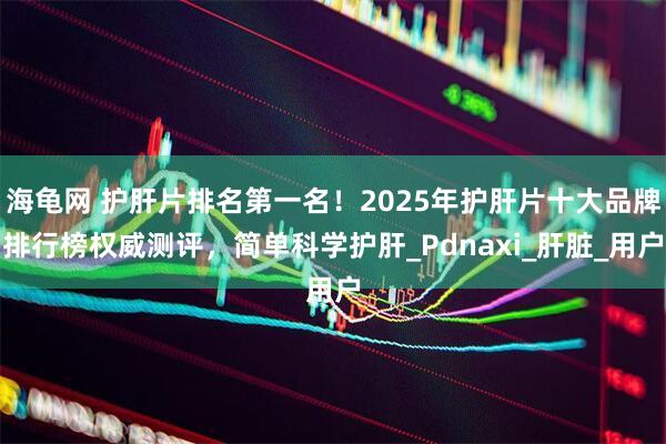 海龟网 护肝片排名第一名！2025年护肝片十大品牌排行榜权威测评，简单科学护肝_Pdnaxi_肝脏_用户