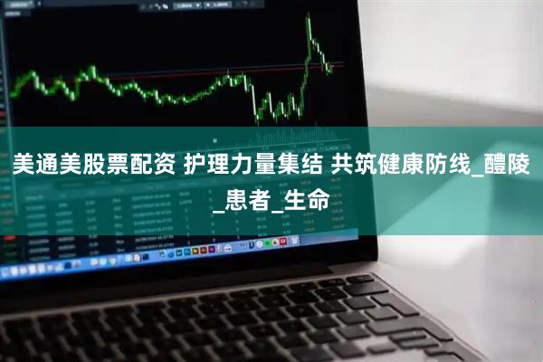 美通美股票配资 护理力量集结 共筑健康防线_醴陵_患者_生命