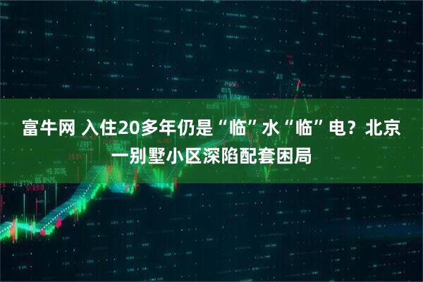 富牛网 入住20多年仍是“临”水“临”电？北京一别墅小区深陷配套困局